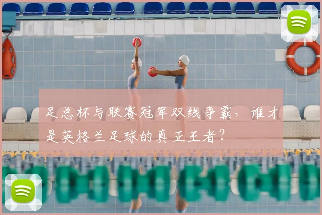 足总杯与联赛冠军双线争霸,谁才是英格兰足球的真正王者?