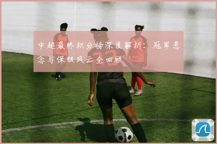 中超最终积分榜深度解析:冠军悬念与保级风云全回顾