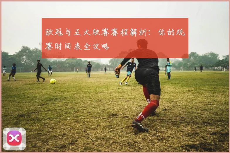 欧冠与五大联赛赛程解析：你的观赛时间表全攻略